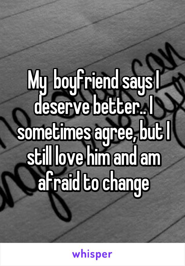 My  boyfriend says I deserve better.. I sometimes agree, but I still love him and am afraid to change