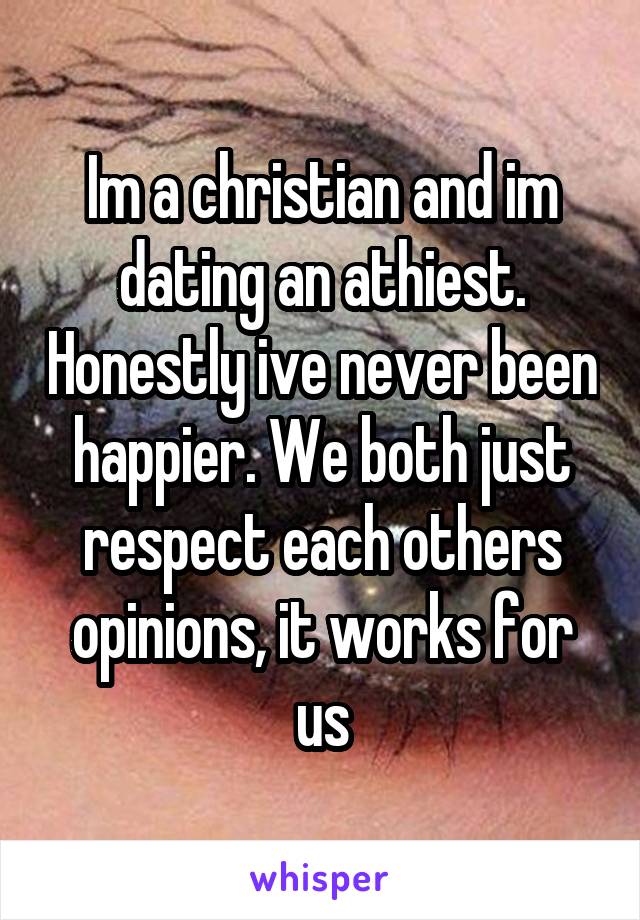 Im a christian and im dating an athiest. Honestly ive never been happier. We both just respect each others opinions, it works for us