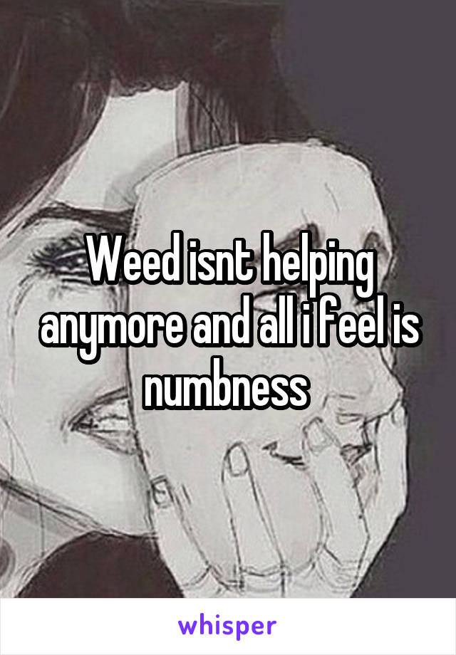 Weed isnt helping anymore and all i feel is numbness 