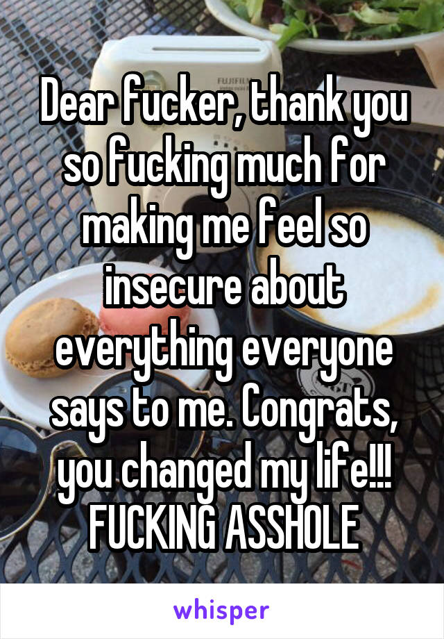 Dear fucker, thank you so fucking much for making me feel so insecure about everything everyone says to me. Congrats, you changed my life!!! FUCKING ASSHOLE