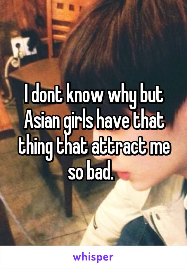 I dont know why but Asian girls have that thing that attract me so bad.  