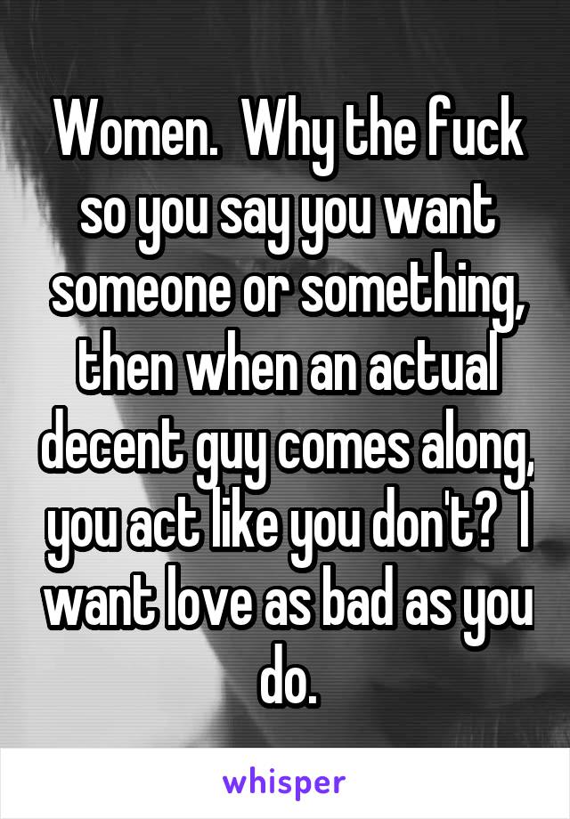 Women.  Why the fuck so you say you want someone or something, then when an actual decent guy comes along, you act like you don't?  I want love as bad as you do.