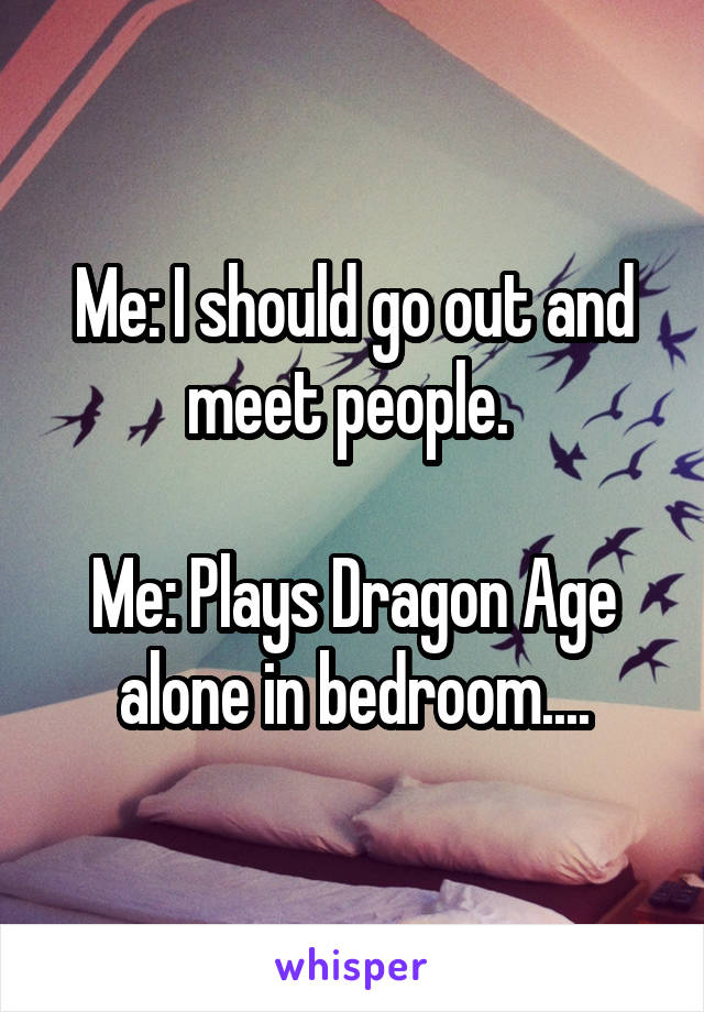 Me: I should go out and meet people. 

Me: Plays Dragon Age alone in bedroom....