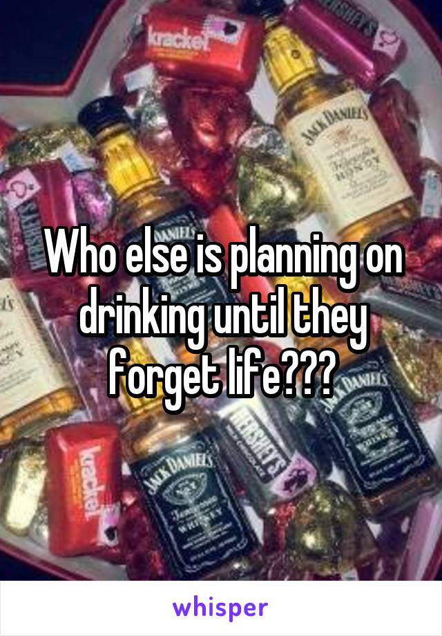 Who else is planning on drinking until they forget life???