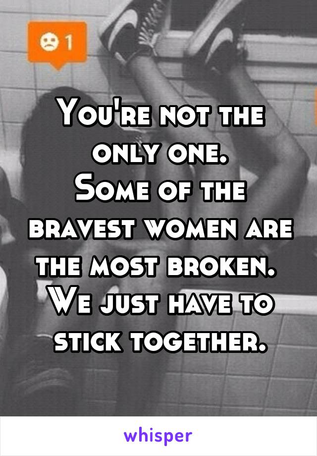 You're not the only one.
Some of the bravest women are the most broken. 
We just have to stick together.