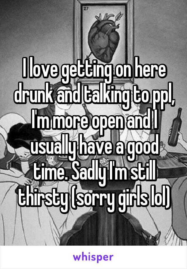 I love getting on here drunk and talking to ppl, I'm more open and I usually have a good time. Sadly I'm still thirsty (sorry girls lol)