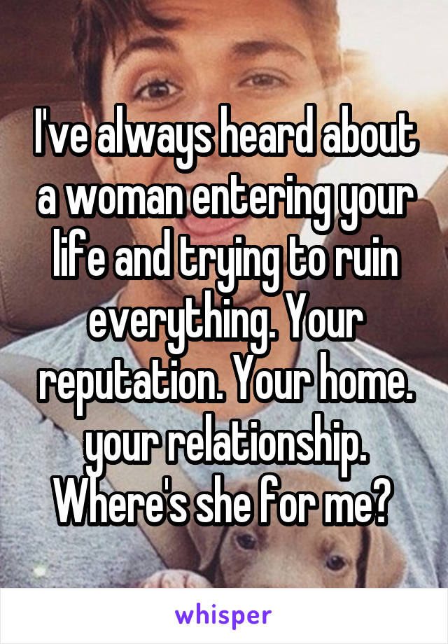 I've always heard about a woman entering your life and trying to ruin everything. Your reputation. Your home. your relationship. Where's she for me? 