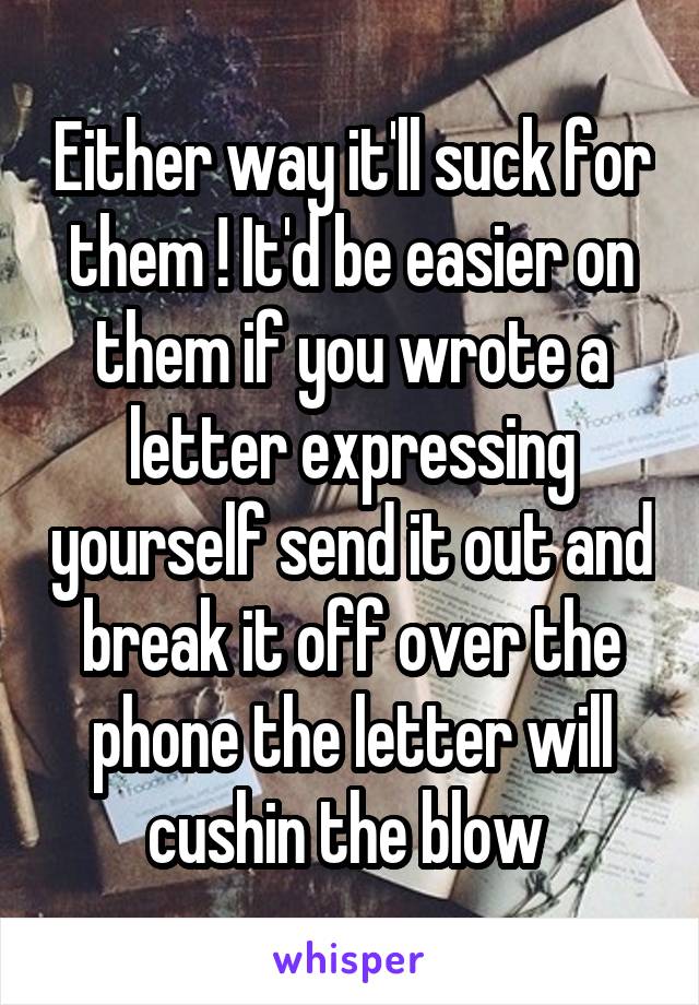 Either way it'll suck for them ! It'd be easier on them if you wrote a letter expressing yourself send it out and break it off over the phone the letter will cushin the blow 