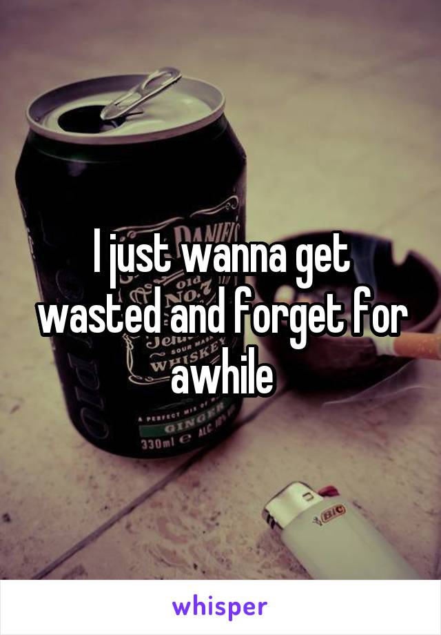 I just wanna get wasted and forget for awhile