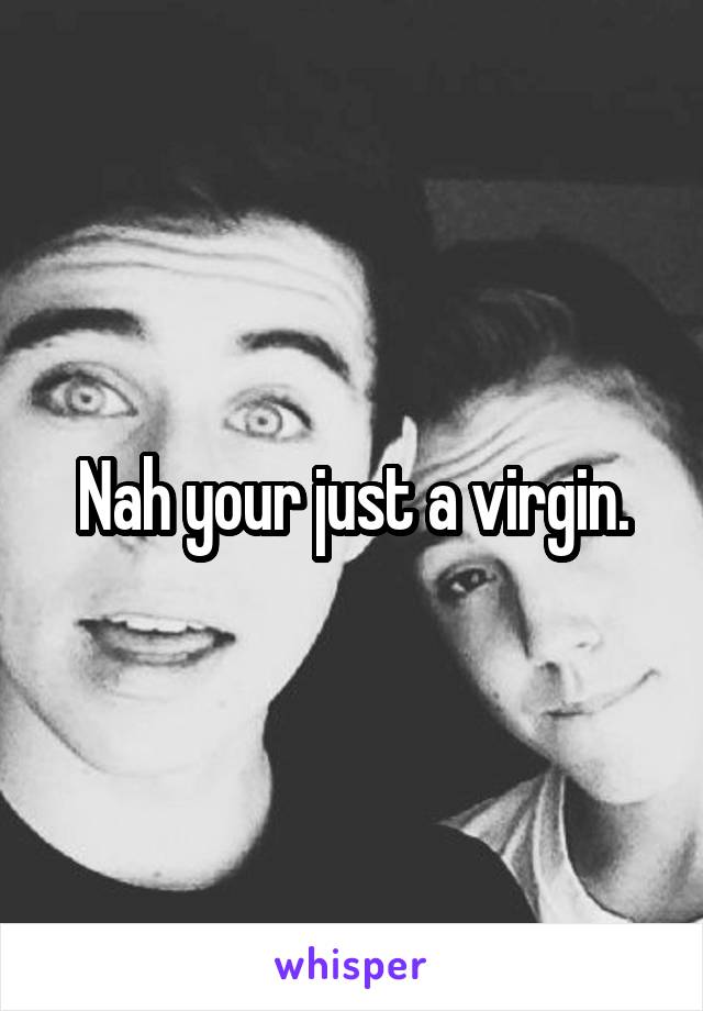 Nah your just a virgin.