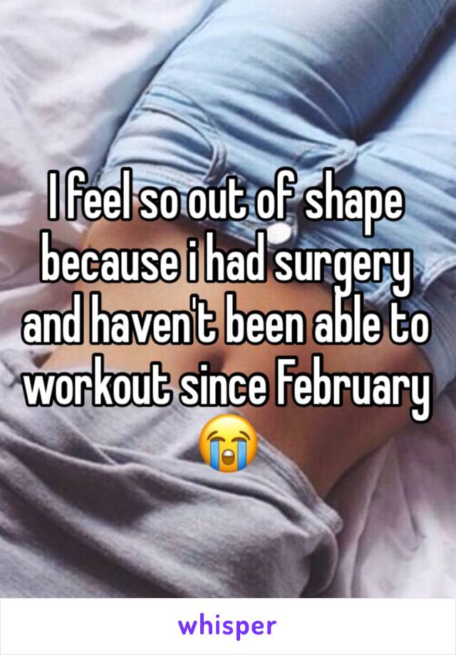 I feel so out of shape because i had surgery and haven't been able to workout since February 😭