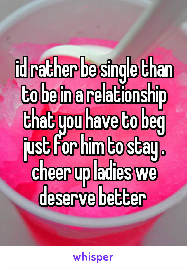 id rather be single than to be in a relationship that you have to beg just for him to stay .
cheer up ladies we deserve better 