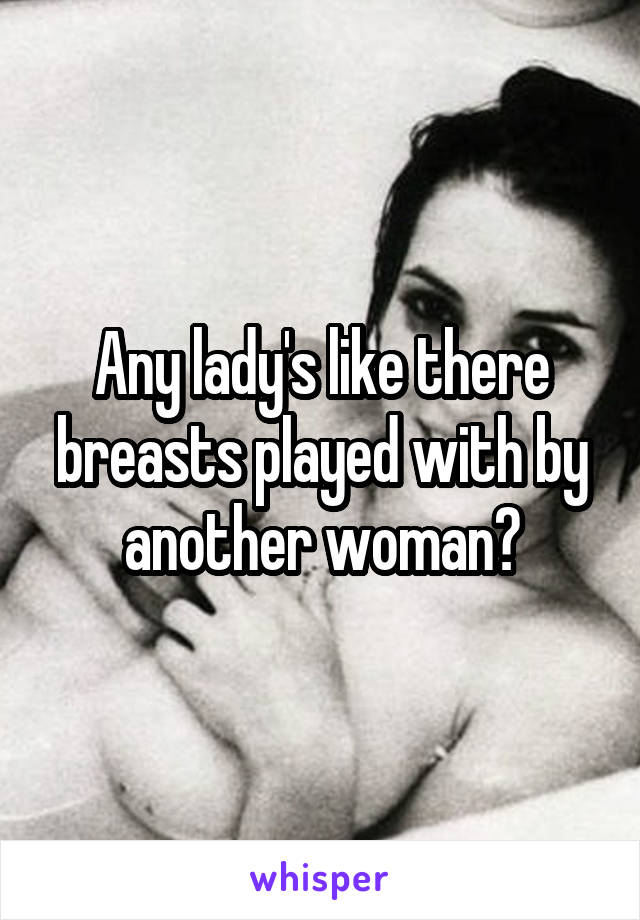 Any lady's like there breasts played with by another woman?