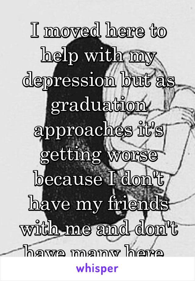 I moved here to help with my depression but as graduation approaches it's getting worse because I don't have my friends with me and don't have many here. 