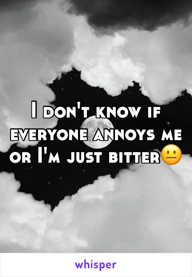 I don't know if everyone annoys me or I'm just bitter😐