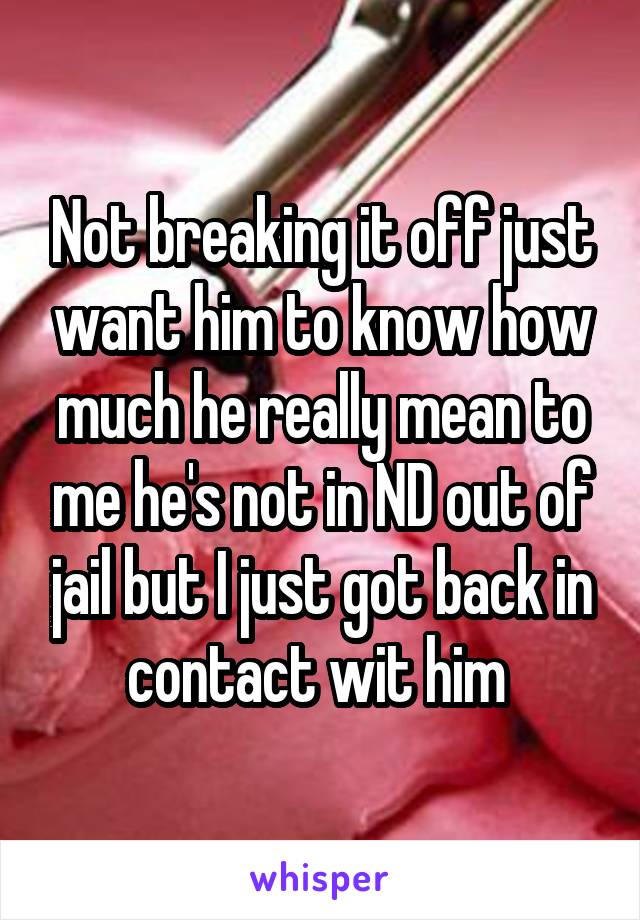 Not breaking it off just want him to know how much he really mean to me he's not in ND out of jail but I just got back in contact wit him 