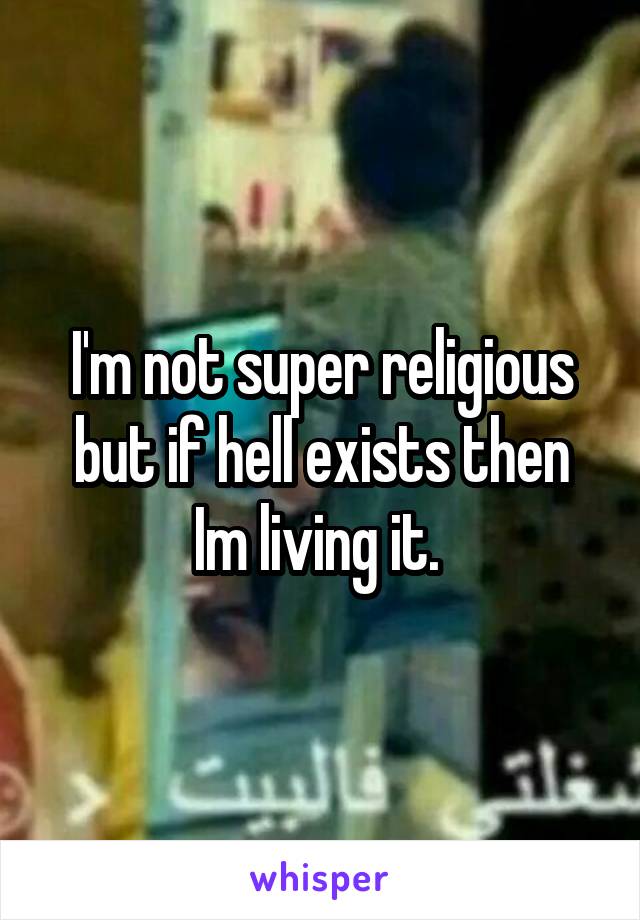 I'm not super religious but if hell exists then Im living it. 