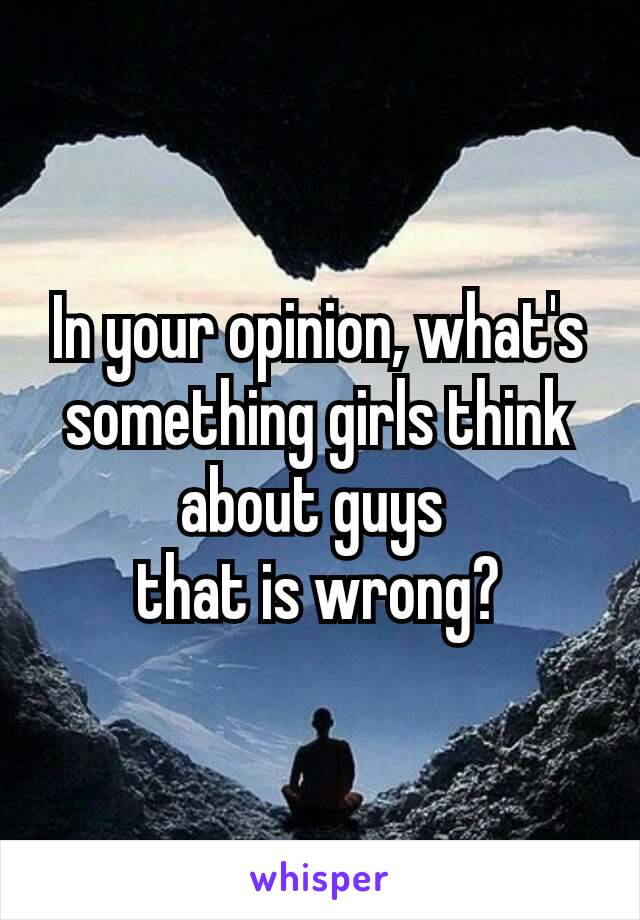 In your opinion, what's something girls​ think about guys 
that is wrong?