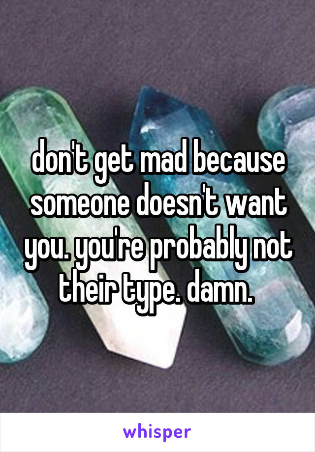 don't get mad because someone doesn't want you. you're probably not their type. damn. 