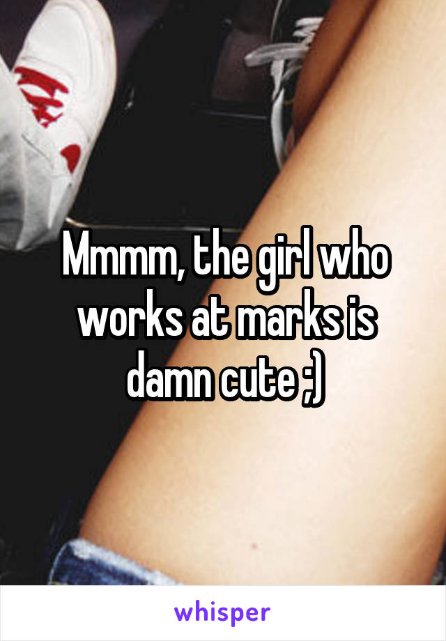 Mmmm, the girl who works at marks is damn cute ;)