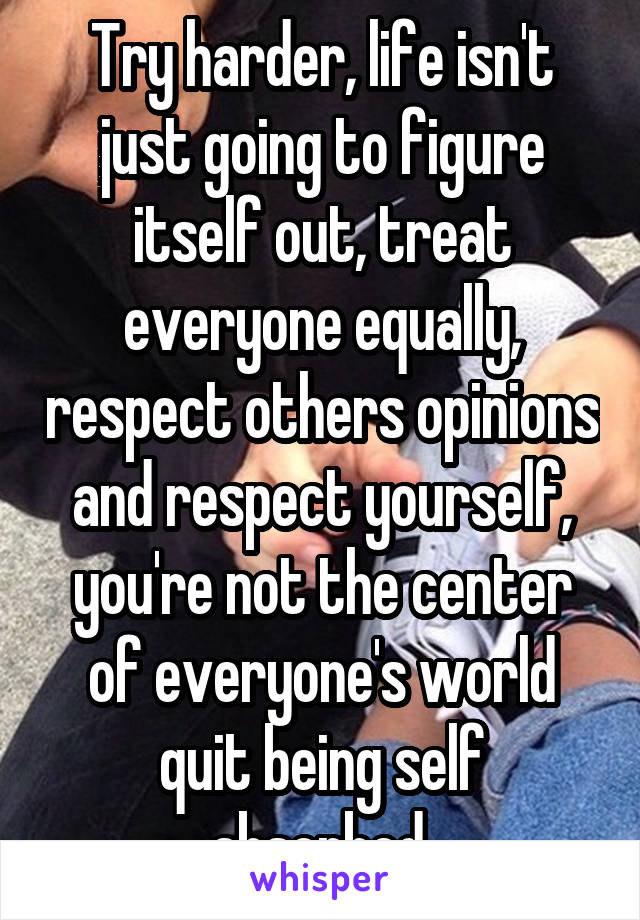 Try harder, life isn't just going to figure itself out, treat everyone equally, respect others opinions and respect yourself, you're not the center of everyone's world quit being self absorbed.