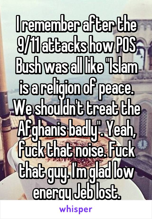 I remember after the 9/11 attacks how POS Bush was all like "Islam is a religion of peace. We shouldn't treat the Afghanis badly". Yeah, fuck that noise. Fuck that guy. I'm glad low energy Jeb lost.