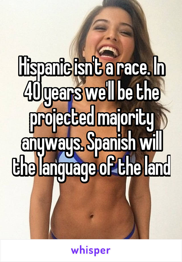 Hispanic isn't a race. In 40 years we'll be the projected majority anyways. Spanish will the language of the land 