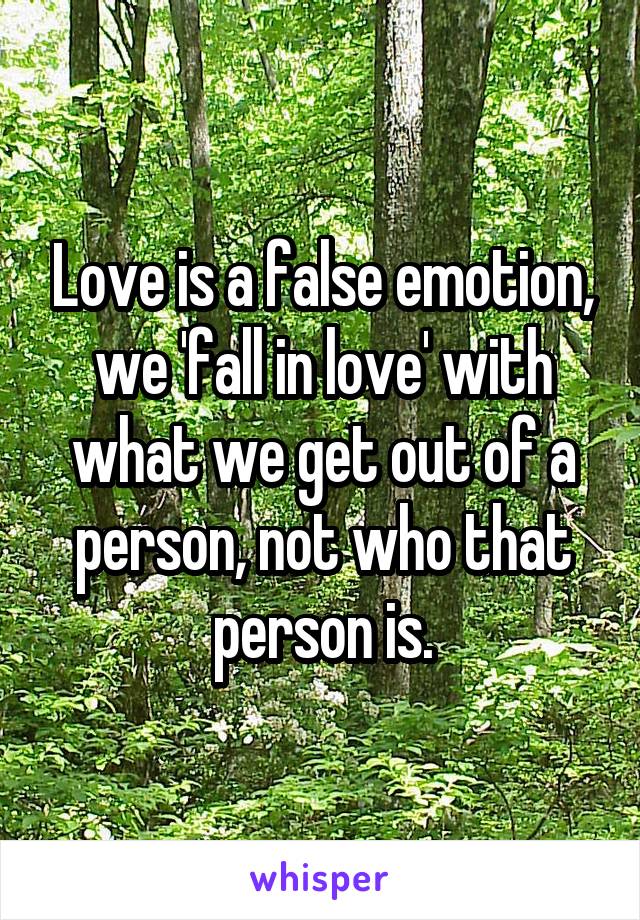 Love is a false emotion, we 'fall in love' with what we get out of a person, not who that person is.