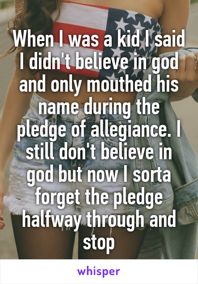 When I was a kid I said I didn't believe in god and only mouthed his name during the pledge of allegiance. I still don't believe in god but now I sorta forget the pledge halfway through and stop