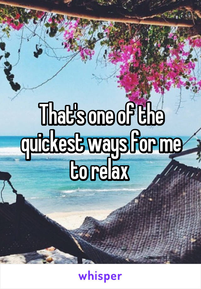 That's one of the quickest ways for me to relax 