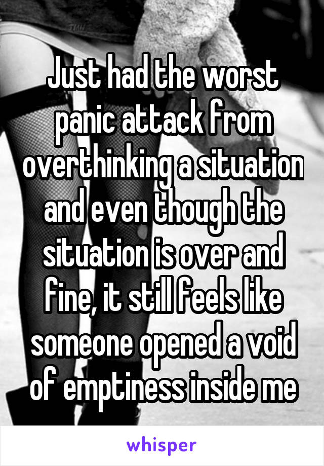 Just had the worst panic attack from overthinking a situation and even though the situation is over and fine, it still feels like someone opened a void of emptiness inside me