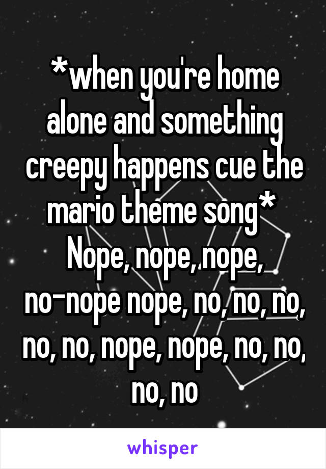 *when you're home alone and something creepy happens cue the mario theme song* 
Nope, nope, nope, no-nope nope, no, no, no, no, no, nope, nope, no, no, no, no