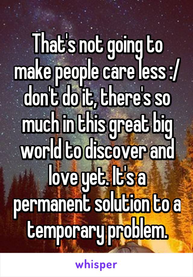 That's not going to make people care less :/ don't do it, there's so much in this great big world to discover and love yet. It's a permanent solution to a temporary problem.