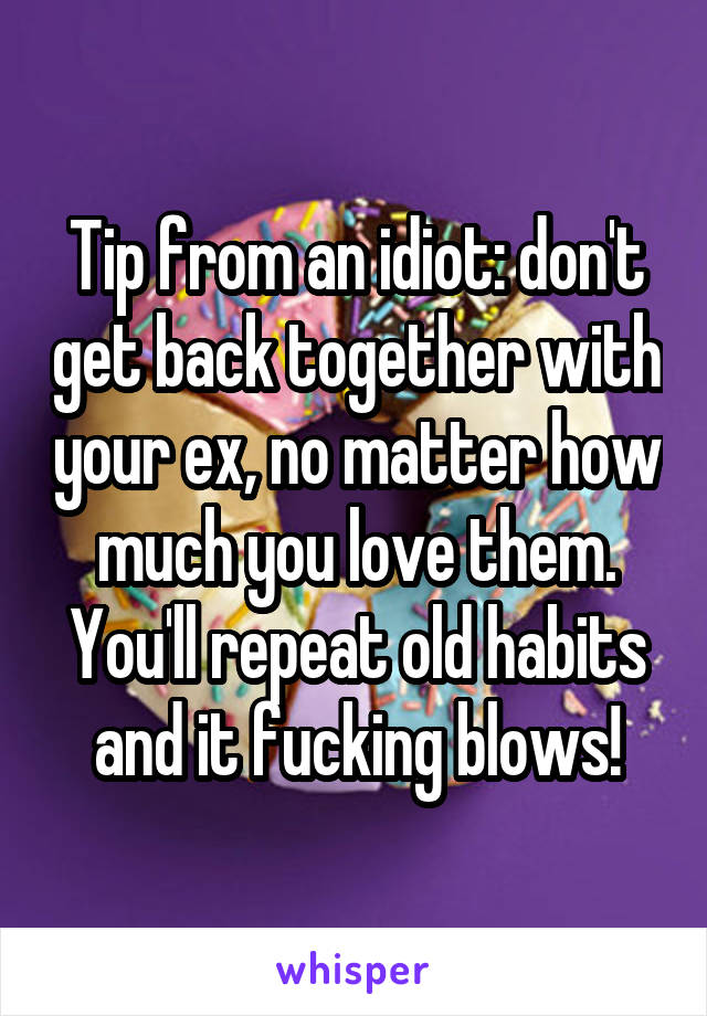 Tip from an idiot: don't get back together with your ex, no matter how much you love them. You'll repeat old habits and it fucking blows!