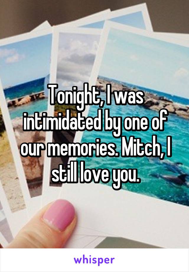 Tonight, I was intimidated by one of our memories. Mitch, I still love you.