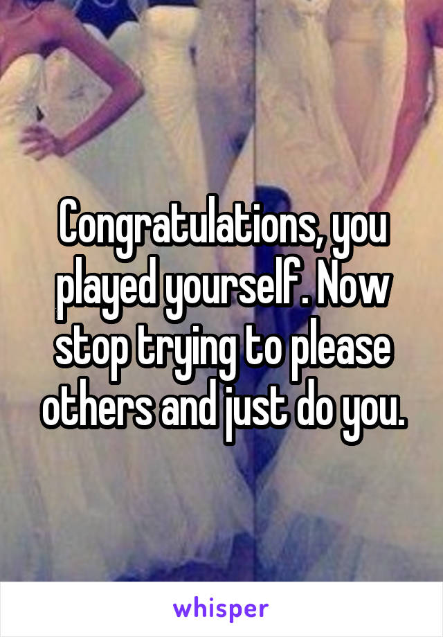 Congratulations, you played yourself. Now stop trying to please others and just do you.