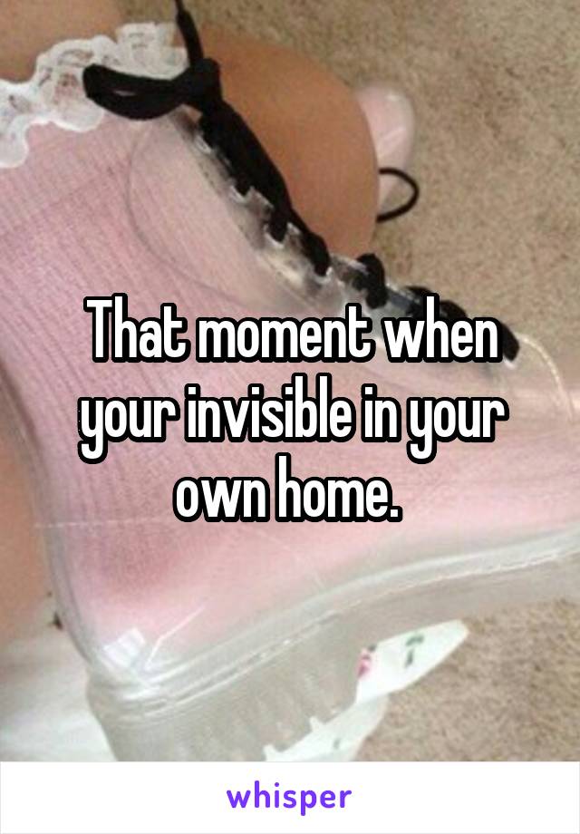 That moment when your invisible in your own home. 