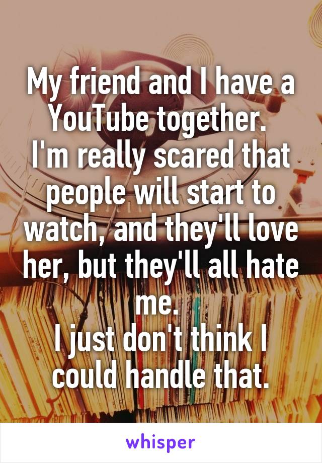 My friend and I have a YouTube together. 
I'm really scared that people will start to watch, and they'll love her, but they'll all hate me. 
I just don't think I could handle that.