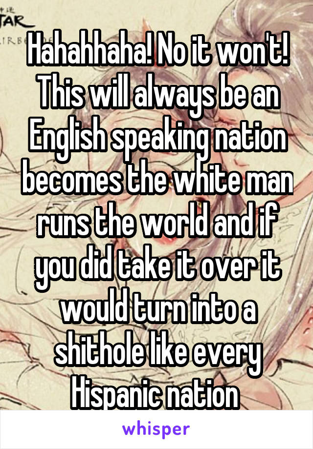 Hahahhaha! No it won't! This will always be an English speaking nation becomes the white man runs the world and if you did take it over it would turn into a shithole like every Hispanic nation 