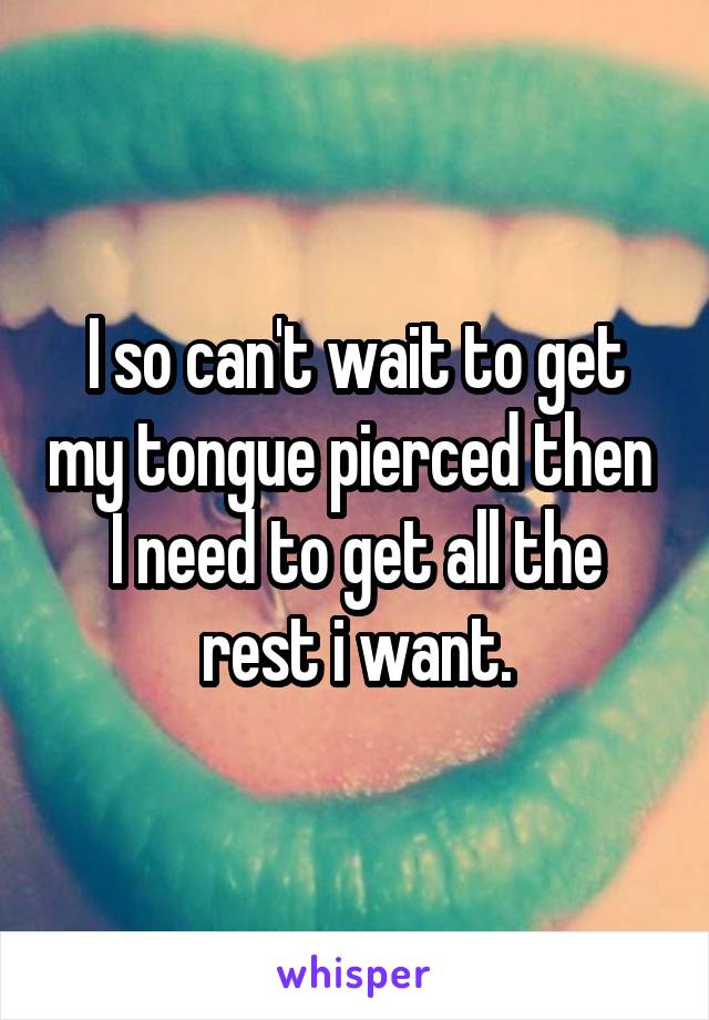 I so can't wait to get my tongue pierced then  I need to get all the rest i want.