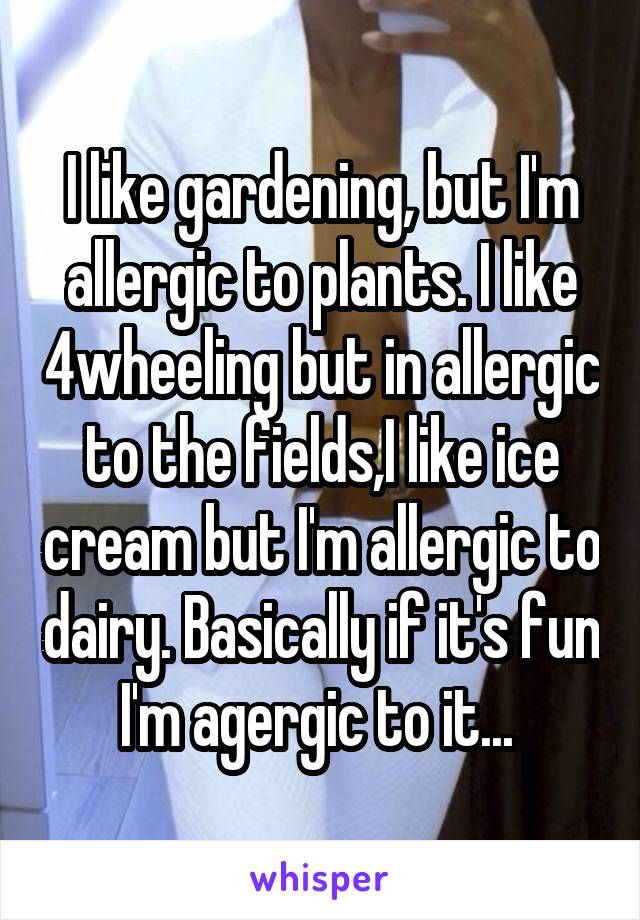 I like gardening, but I'm allergic to plants. I like 4wheeling but in allergic to the fields,I like ice cream but I'm allergic to dairy. Basically if it's fun I'm agergic to it... 