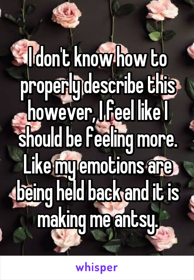 I don't know how to properly describe this however, I feel like I should be feeling more. Like my emotions are being held back and it is making me antsy.