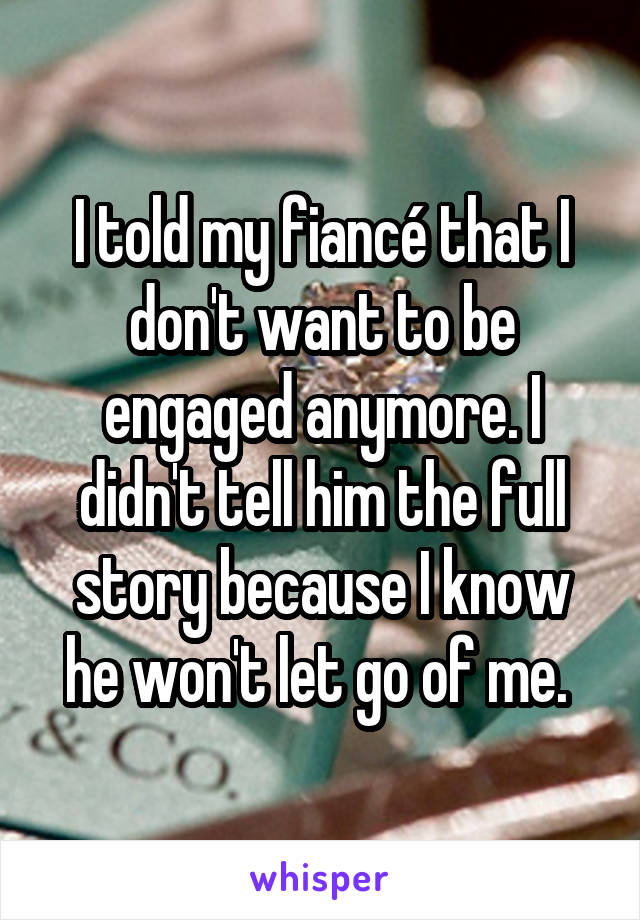 I told my fiancé that I don't want to be engaged anymore. I didn't tell him the full story because I know he won't let go of me. 