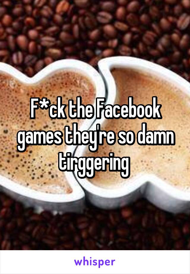 F*ck the Facebook games they're so damn tirggering 