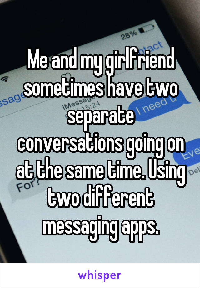 Me and my girlfriend sometimes have two separate conversations going on at the same time. Using two different messaging apps.