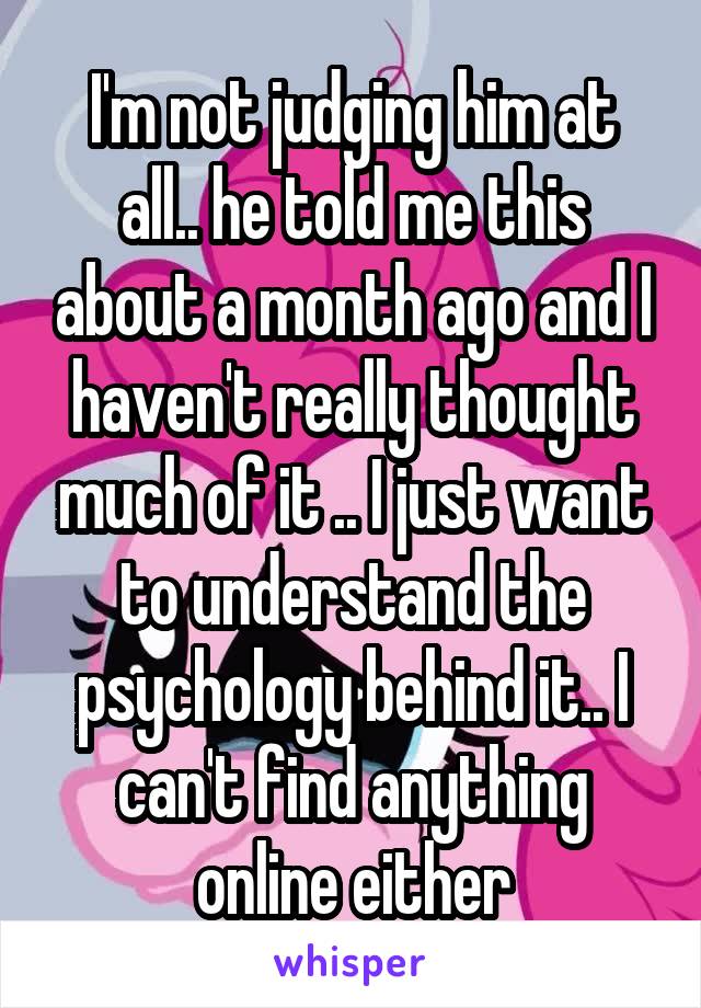 I'm not judging him at all.. he told me this about a month ago and I haven't really thought much of it .. I just want to understand the psychology behind it.. I can't find anything online either