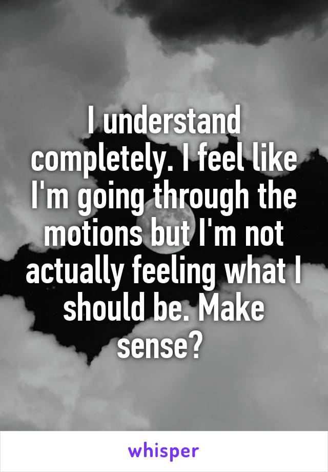 I understand completely. I feel like I'm going through the motions but I'm not actually feeling what I should be. Make sense? 