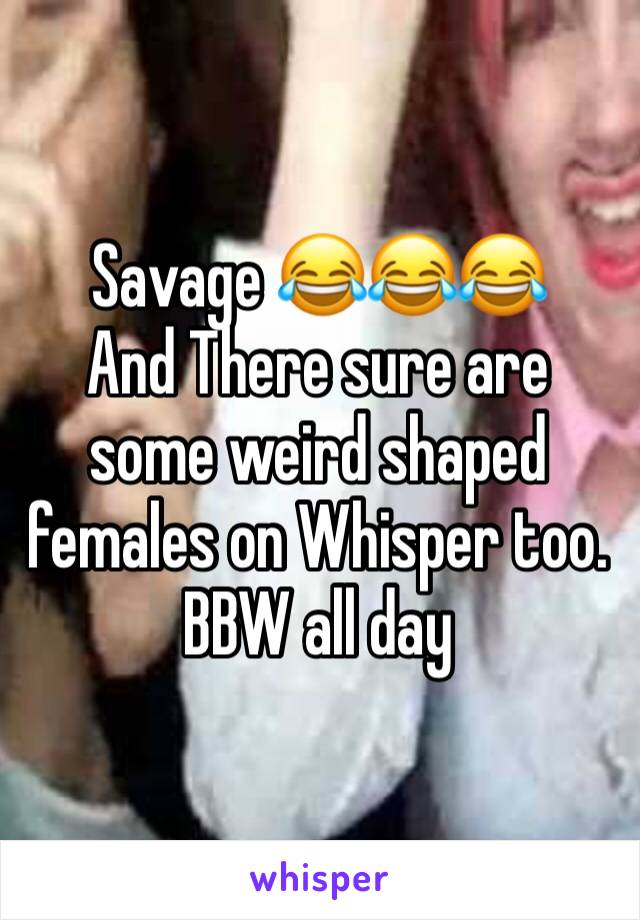 Savage 😂😂😂
And There sure are some weird shaped females on Whisper too.
BBW all day