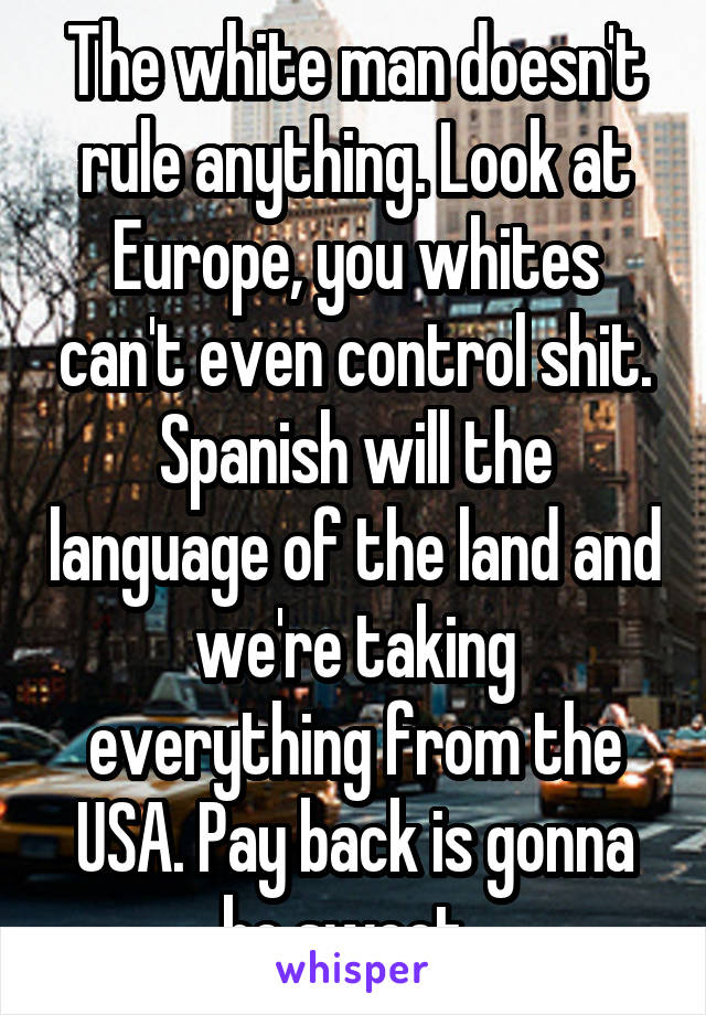 The white man doesn't rule anything. Look at Europe, you whites can't even control shit. Spanish will the language of the land and we're taking everything from the USA. Pay back is gonna be sweet. 