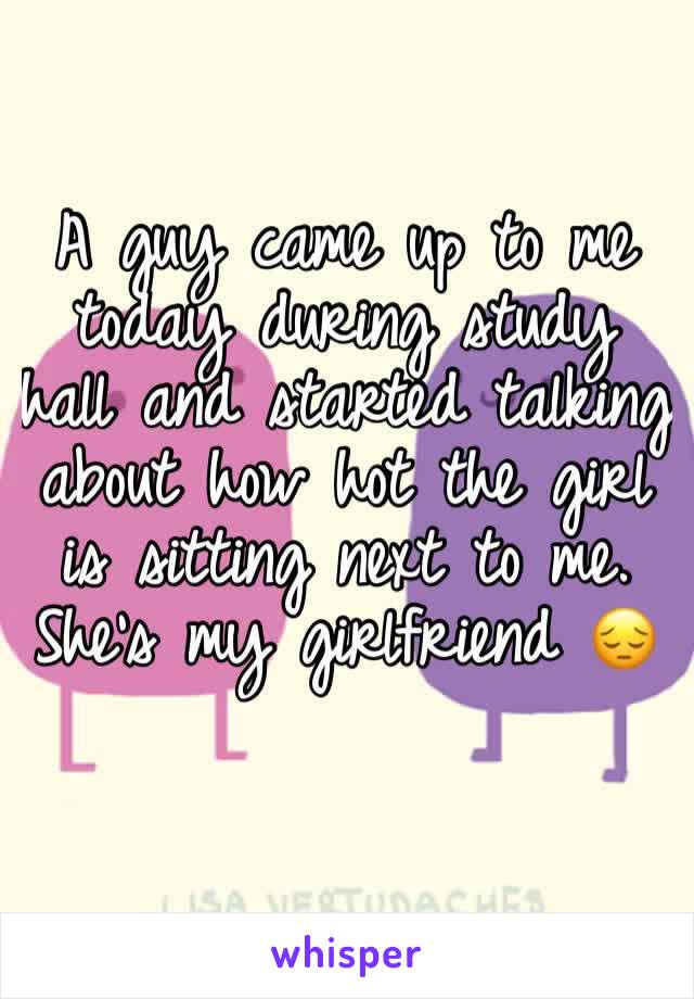 A guy came up to me today during study hall and started talking about how hot the girl is sitting next to me. She's my girlfriend 😔